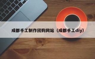呼和浩特成都手工制作团购网站（成都手工diy）