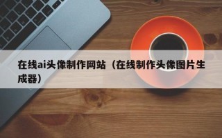 呼和浩特在线ai头像制作网站（在线制作头像图片生成器）