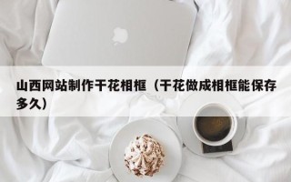 呼和浩特山西网站制作干花相框（干花做成相框能保存多久）